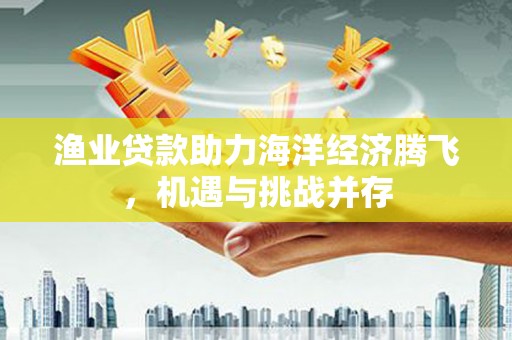 洛宁渔业贷款助力海洋经济腾飞，机遇与挑战并存